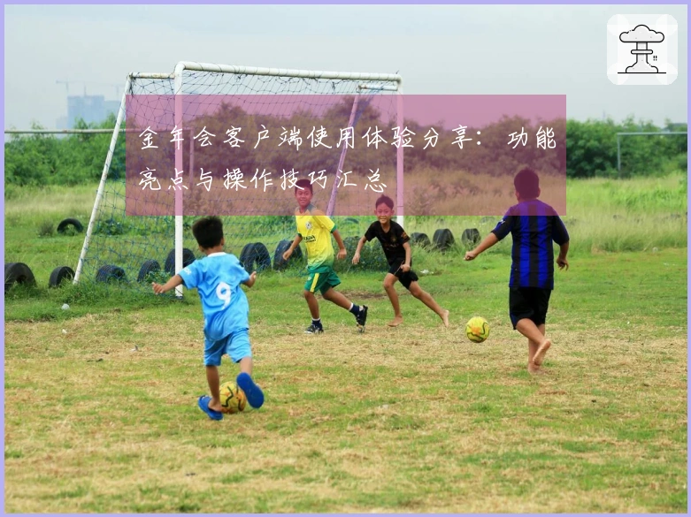 金年会客户端使用体验分享：功能亮点与操作技巧汇总